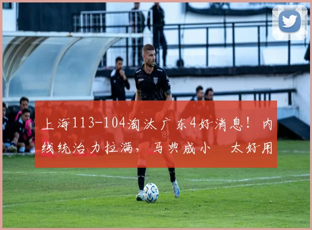 上海113-104淘汰广东4好消息！内线统治力拉满，马典成小偰太好用