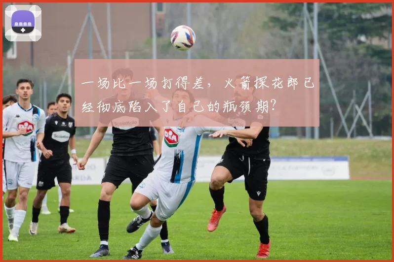 一场比一场打得差，火箭探花郎已经彻底陷入了自己的瓶颈期？