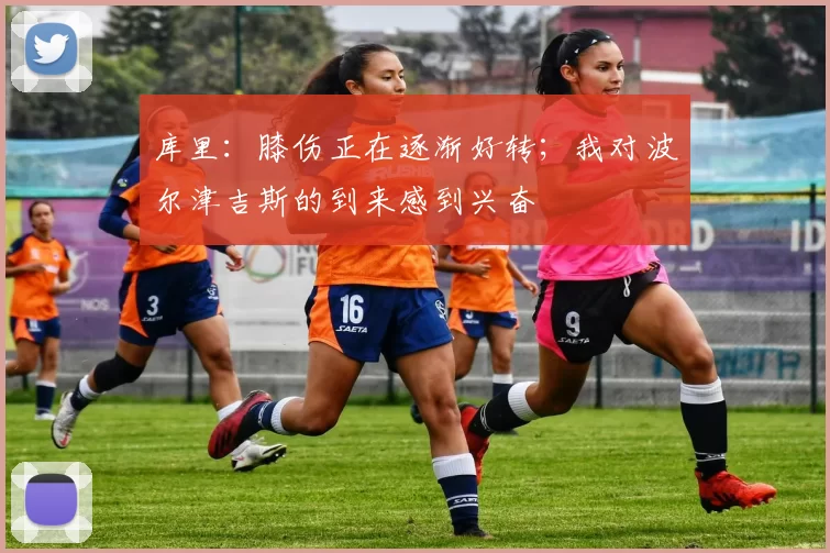 库里：膝伤正在逐渐好转；我对波尔津吉斯的到来感到兴奋